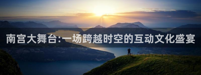 极悦娱乐官网：南宫大舞台:一场跨越时空的互动文化盛宴