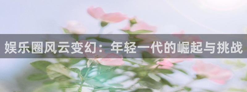 极悦娱乐网页版：娱乐圈风云变幻：年轻一代的崛起与挑战