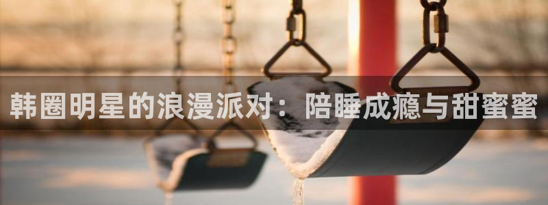 极悦注册：韩圈明星的浪漫派对：陪睡成瘾与甜蜜蜜