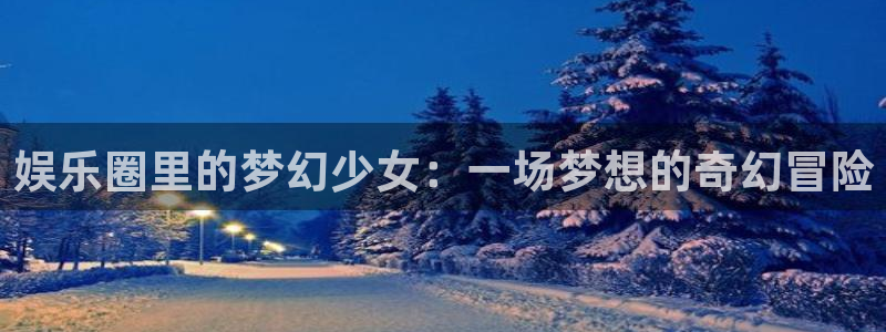 极悦娱乐app官网下载：娱乐圈里的梦幻少女：一场梦想的奇幻冒险